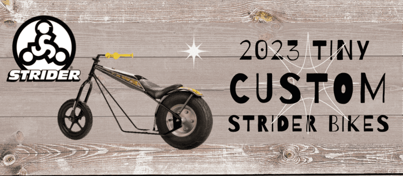See The 2023 Tiny Custom Strider Bikes by World-Class Custom Builders The Flying Piston Benefit is delighted to have an all-star group of builders for the 2022 Flying Piston Benefit Custom Strider program. The design parameters are wide open so we are expecting some out-of-the-box thinking and customization. The Flying Piston Custom Strider Builders 2022 class: